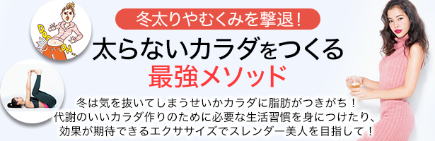 冬は気を抜いてしまうせいかカラダに脂肪がつきがち! 代謝のいいカラダ作りのために必要な生活習慣を身につけたり、効果が期待できるエクササイズでスレンダー美人を目指して!
