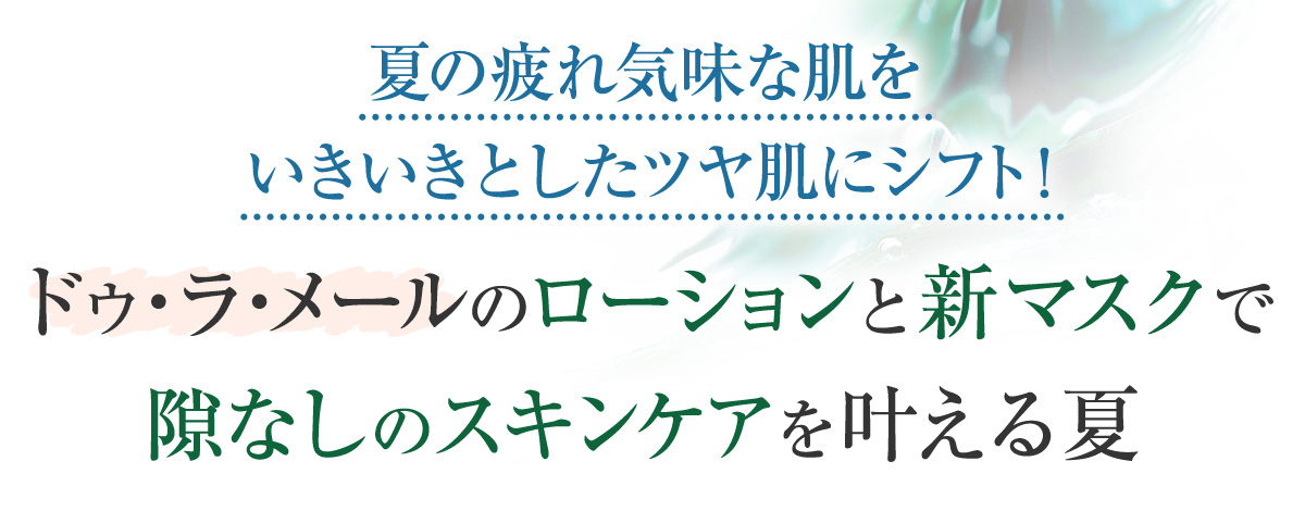 夏の疲れ気味な肌をいきいきとしたツヤ肌にシフト!
ドゥ・ラ・メールのローションと新マスクで
隙なしのスキンケアを叶える夏