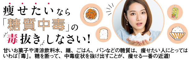 甘いお菓子や清涼飲料水、麺、ごはん、パンなどの糖質は、痩せたい人にとってはいわば「毒」。糖を断って、中毒症状を抜け出すことが、痩せる一番の近道!
