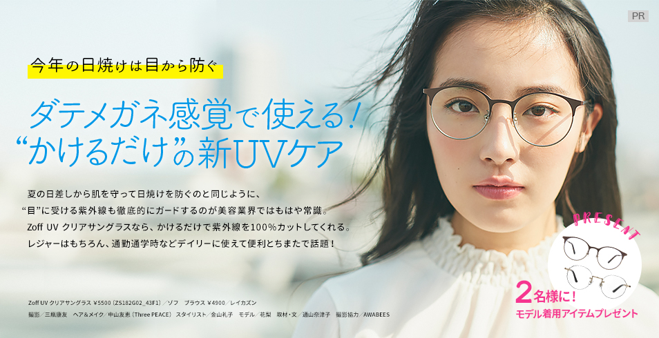 今年の日焼けは目から防ぐ
ダテメガネ感覚で使える!
“かけるだけ”の新UVケア
夏の日差しから肌を守って日焼けを防ぐのと同じように、“目”に受ける紫外線も徹底的にガードするのが美容業界ではもはや常識。Zoff UV クリアサングラスなら、かけるだけで紫外線を100%カットしてくれる。レジャーはもちろん、通勤通学時などデイリーに使えて便利とちまたで話題!
2名様に!
モデル着用アイテムをプレゼント
撮影/三瓶康友 ヘア&メイク/中山友恵(Three PEACE) スタイリスト/金山礼子 モデル/花梨 取材・文/通山奈津子 撮影協力/AWABEES
Zoff UV クリアサングラス ¥5500(ZS182G02_43F1)/ゾフ
ブラウス ¥4900/レイカズン