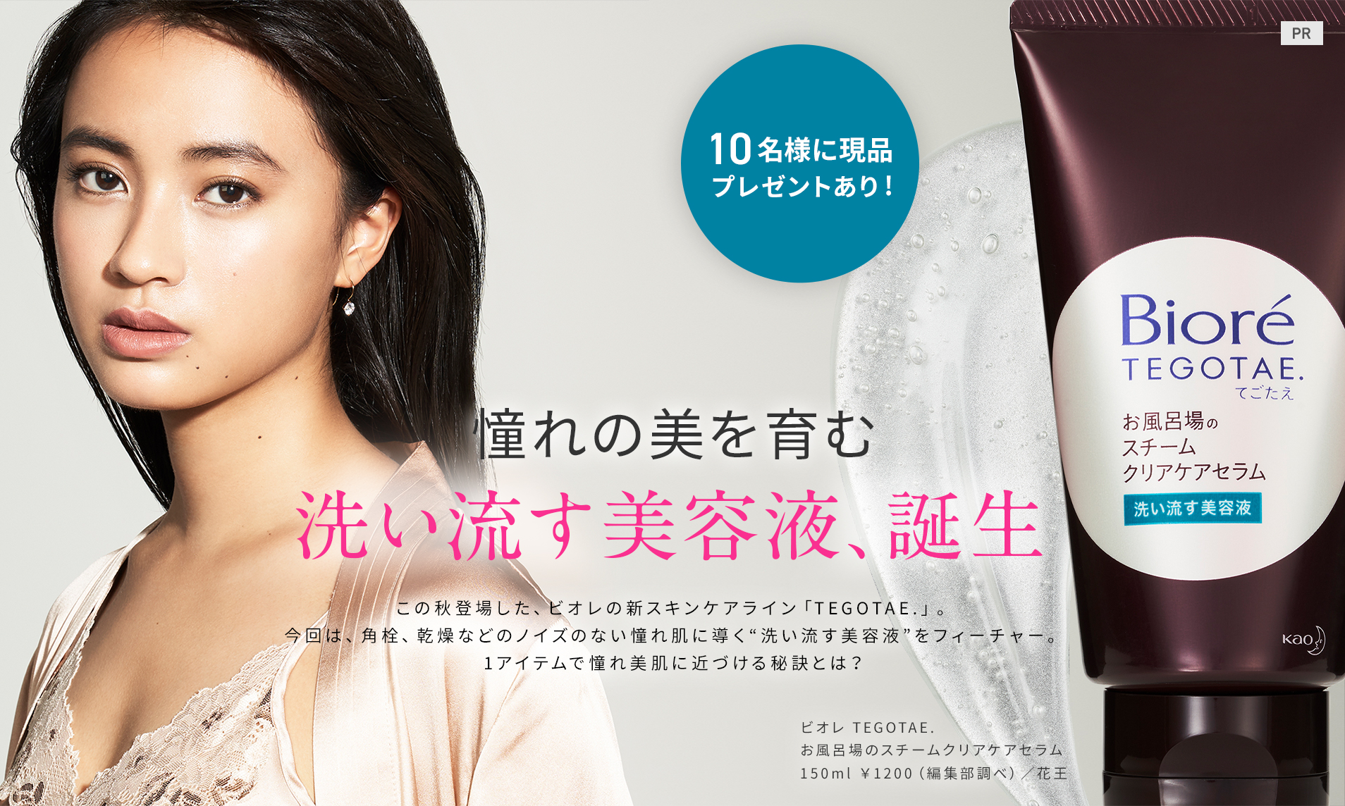 憧れの美を育む
洗い流す美容液、誕生
この秋登場した、ビオレの新スキンケアライン「TEGOTAE.」。今回は、角栓、乾燥などのノイズのない憧れ肌に導く“洗い流す美容液”をフィーチャー。1アイテムで憧れ美肌に近づける秘訣とは?
ビオレ TEGOTAE. お風呂場のスチームクリアケアセラム 150g ¥1200(編集部調べ)/花王
10名様に現品プレゼントあり!