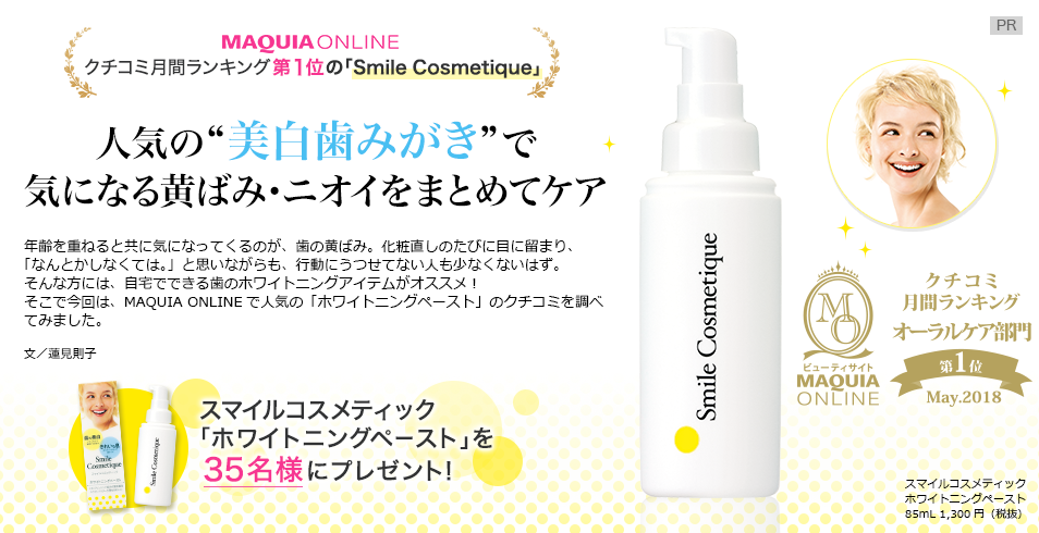 MAQUIA ONLINE
クチコミ月間ランキング第1位の「Smile Cosmetique」
人気の“美白歯みがき”で
気になる黄ばみ・ニオイをまとめてケア
年齢を重ねると共に気になってくるのが、歯の黄ばみ。化粧直しのたびに目に留まり、
「なんとかしなくては。」と思いながらも、行動にうつせてない人も少なくないはず。
そんな方には、自宅でできる歯のホワイトニングアイテムがオススメ!
そこで今回は、MAQUIA ONLINEで人気の「ホワイトニングペースト」のクチコミを調べてみました。
文/蓮見則子
スマイルコスメティック ホワイトニングペースト 85mL 1,300円(税抜
スマイルコスメティック「ホワイトニングペースト」を35名様にプレゼント!