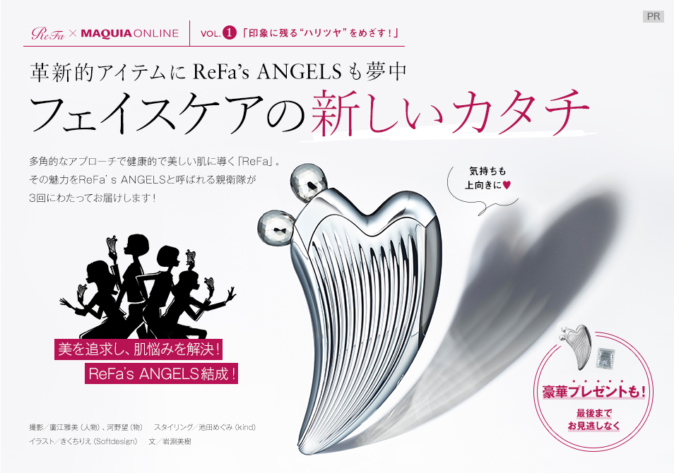 【ReFa×MAQUIA ONLINE VOL.1】
印象に残る“ハリツヤ”をめざす!
革新的アイテムにReFa’s ANGELSも夢中
フェイスケアの新しいカタチ
多角的なアプローチで健康的で美しい肌に導く「ReFa」。その魅力をReFa’s ANGELSと呼ばれる親衛隊が3回にわたってお届けします!
豪華プレゼントも!最後までお見逃しなく
美を追求し、肌悩みを解決!
ReFa’s ANGELS結成!
撮影/廣江雅美(人物)、河野望(物) スタイリング/池田めぐみ(kind) イラスト/きくちりえ(Softdesign) 文/岩淵美樹