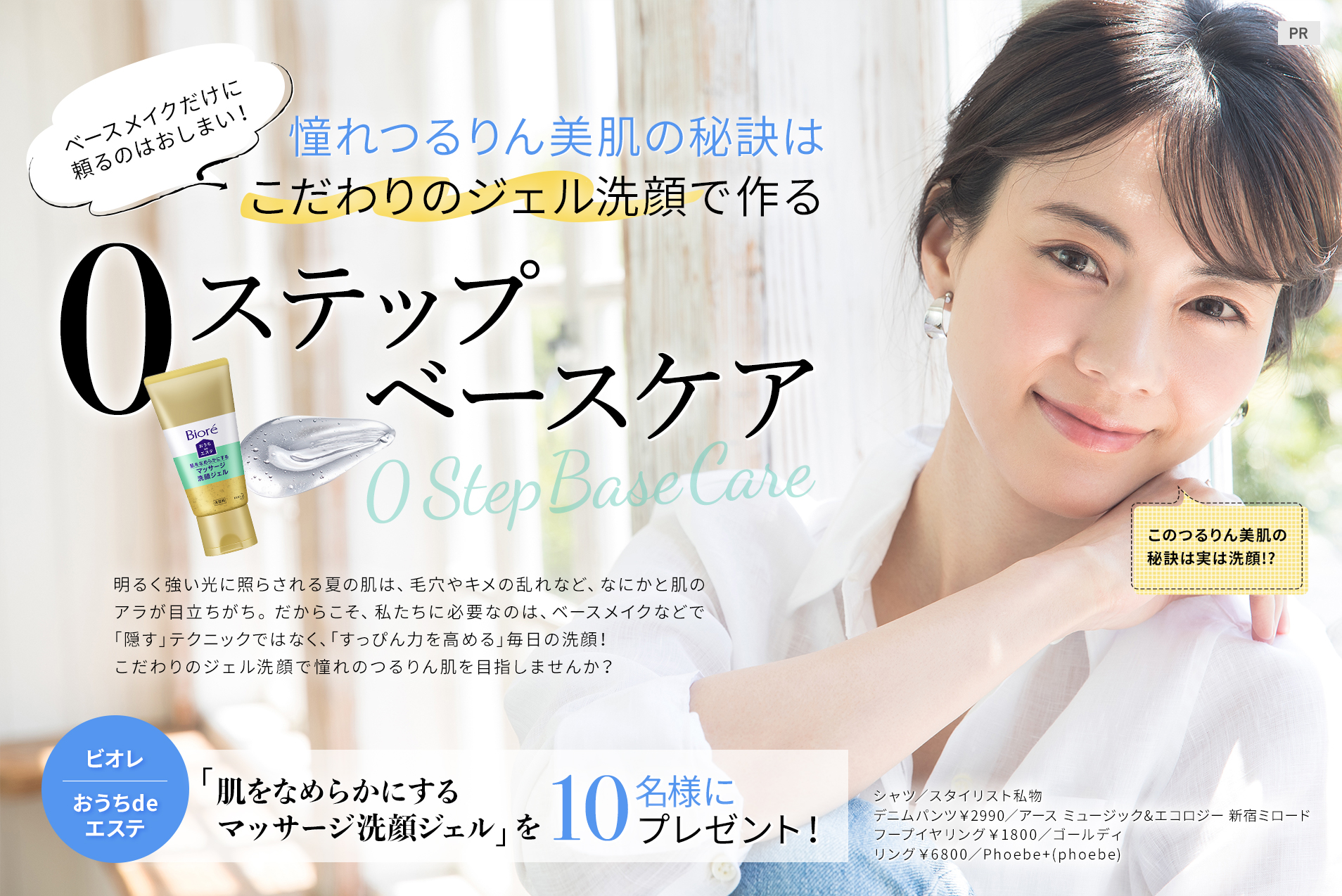 ベースメイクだけに頼るのはおしまい!
憧れつるりん美肌の秘訣は
こだわりのジェル洗顔で作る、
0ステップベースケア
明るく強い光に照らされる夏の肌は、毛穴やキメの乱れなど、なにかと肌のアラが目立ちがち。だからこそ、私たちに必要なのは、ベースメイクなどで「隠す」テクニックではなく、「すっぴん力を高める」毎日の洗顔! こだわりのジェル洗顔で憧れのつるりん肌を目指しませんか?
「ビオレ おうちdeエステ 肌をなめらかにするマッサージ洗顔ジェル」を10名様にプレゼント!