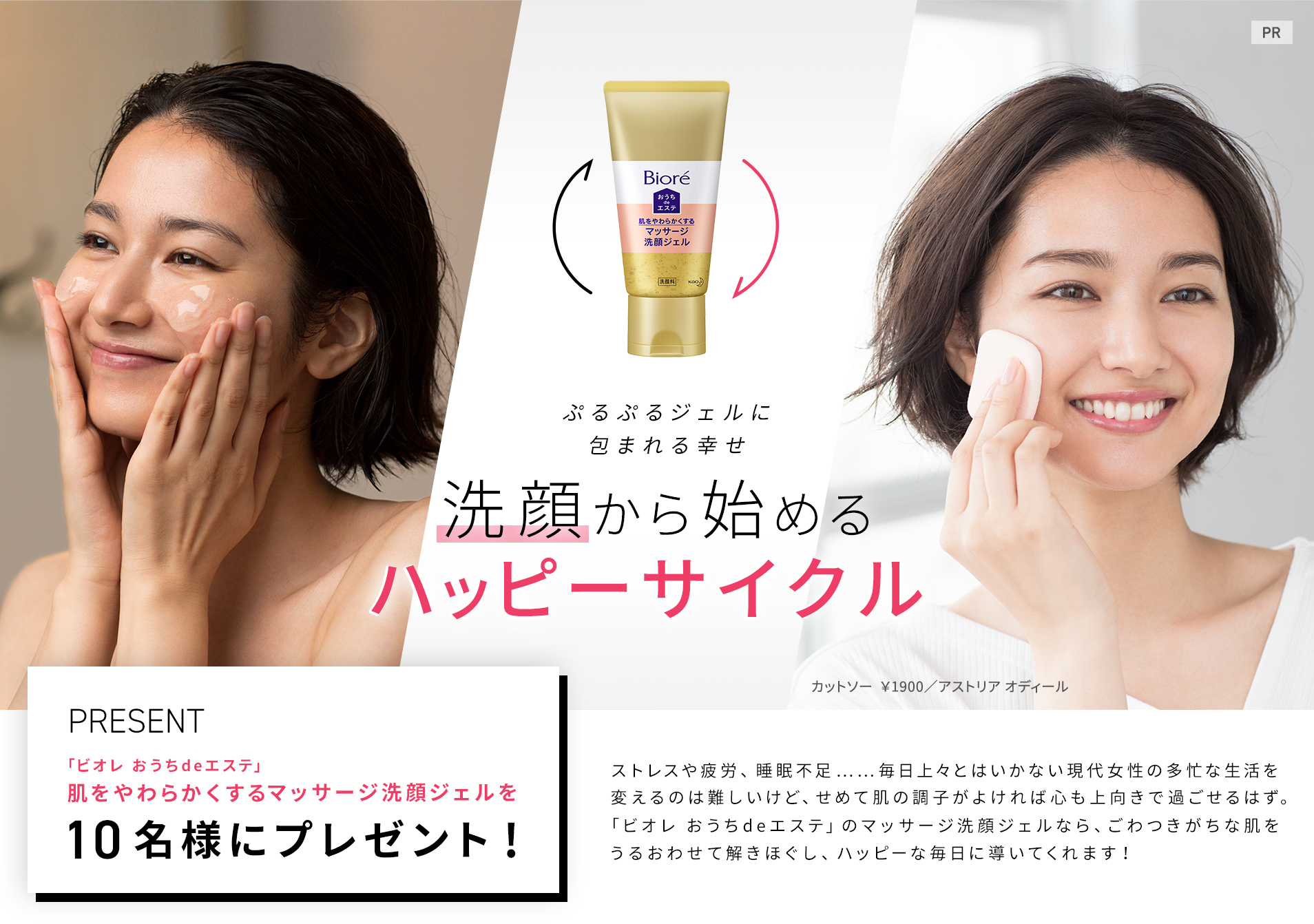 ぷるぷるジェルに包まれる幸せ
洗顔から始める
ハッピーサイクル
ストレスや疲労、睡眠不足……毎日上々とはいかない現代女性の多忙な生活を変えるのは難しいけど、せめて肌の調子がよければ心も上向きで過ごせるはず。「ビオレ おうちdeエステ」のマッサージ洗顔ジェルなら、ごわつきがちな肌をうるおわせて解きほぐし、ハッピーな毎日に導いてくれます!
「ビオレ おうちdeエステ」肌をやわらかくするマッサージ洗顔ジェルを10名様にプレゼント
カットソー ¥1900/アストリア オディール