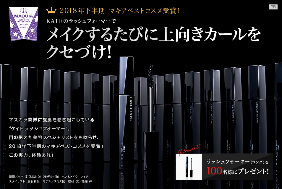 2018年下半期 マキアベストコスメ受賞!
KATEのラッシュフォーマーで
メイクするたびに上向きカールをクセづけ!
マスカラ業界に旋風を巻き起こしている“ケイト ラッシュフォーマー”。目の肥えた美容スペシャリストをも唸らせ、2018年下半期のマキアベストコスメを受賞! この実力、体験あれ!
撮影/八木 淳〈SIGNO〉(モデル・物) ヘア&メイク/レイナ スタイリスト/立石和代 モデル/スミス楓 取材・文/佐藤 梓
ラッシュフォーマー(ロング)を
100名様にプレゼント!
