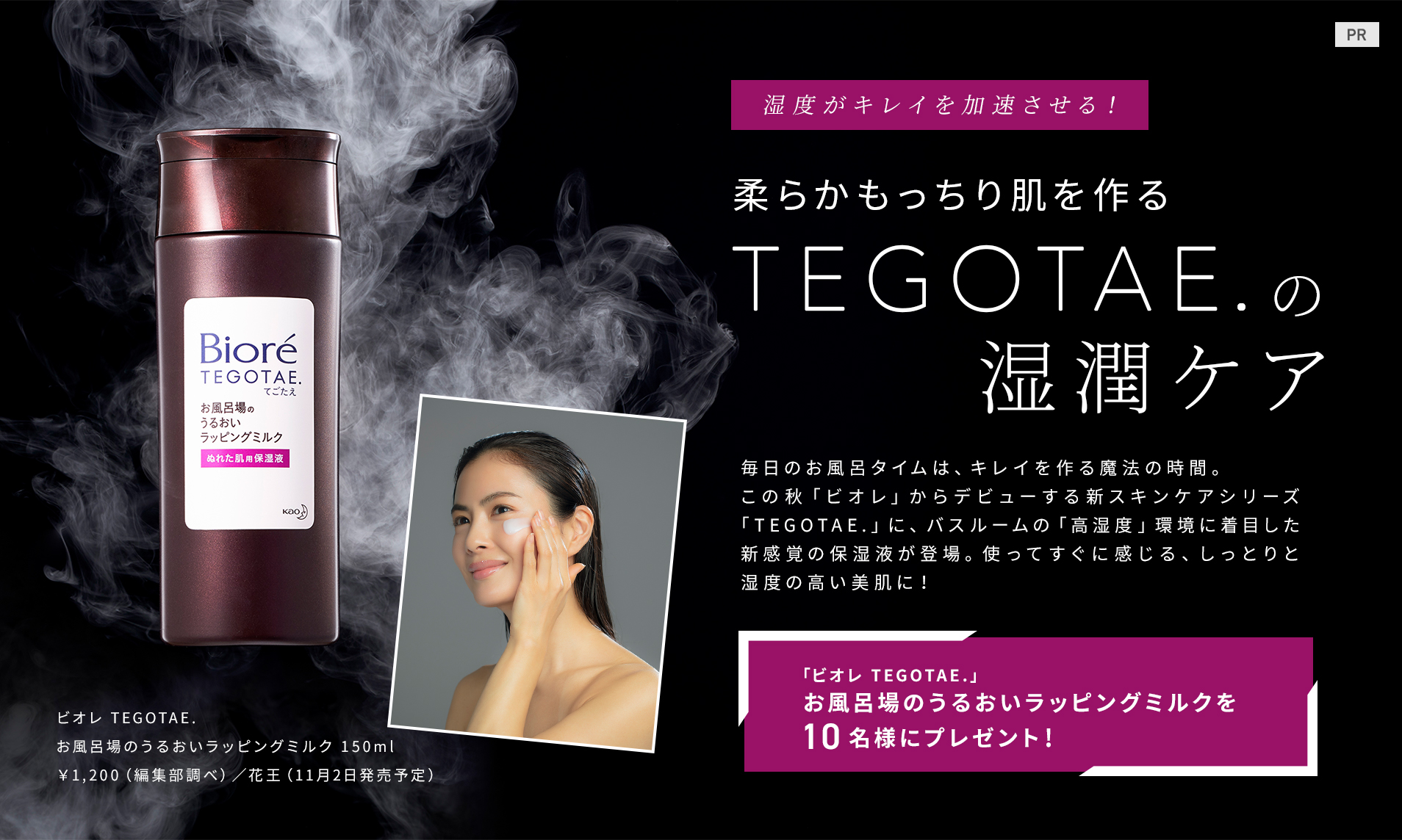 湿度がキレイを加速させる!
柔らかもっちり肌を作る
TEGOTAE. の湿潤ケア
毎日のお風呂タイムは、キレイを作る魔法の時間。この秋「ビオレ」からデビューする新スキンケアシリーズ「TEGOTAE.」に、バスルームの「高湿度」環境に着目した新感覚の保湿液が登場。使ってすぐに感じる、しっとりと湿度の高い美肌に!
「ビオレ TEGOTAE.」
お風呂場のうるおいラッピングミルクを10名様にプレゼント!
ビオレ TEGOTAE. お風呂場のうるおいラッピングミルク150g ¥1,200〈編集部調べ〉/花王(11月2日発売予定)