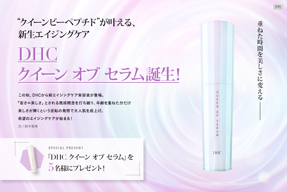 ~重ねた時間を美しさに変える~
クイーンビーペプチドが叶える、新生エイジングケア
「DHC クイーン オブ セラム」誕生!
この秋、DHCから新エイジングケア美容液が登場。「若さ=美しさ」とされる既成概念を打ち破り、年齢を重ねた分だけ美しさが輝くという逆転の発想で大人肌を底上げ。希望のエイジングケアが始まる!
文/鈴木智美
「DHC クイーン オブ セラム」を5名様にプレゼント!
