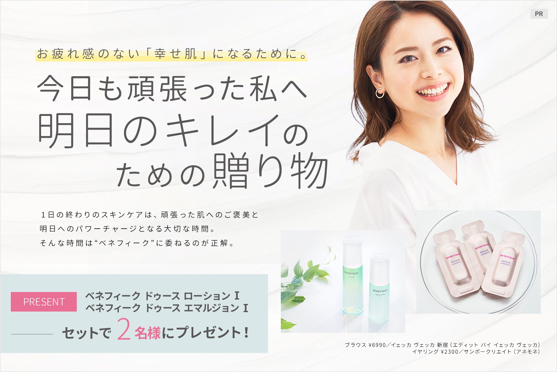 お疲れ感のない「幸せ肌」になるために。
今日も頑張った私へ
明日のキレイのための贈り物
1日の終わりのスキンケアは、頑張った肌へのご褒美と明日へのパワーチャージとなる大切な時間。そんな時間は“ベネフィーク”に委ねるのが正解。
ベネフィーク ドゥース ローション Ⅰ
ベネフィーク ドゥース エマルジョン Ⅰ
をセットで2名様にプレゼント!
ブラウス ¥6990/イェッカ ヴェッカ 新宿(エディット バイ イェッカ ヴェッカ)
イヤリング ¥2300/サンポークリエイト(アネモネ)