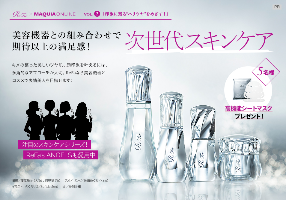 【ReFa×MAQUIA ONLINE VOL.2】
美容機器との組み合わせで
期待以上の満足感!
次世代スキンケア
キメの整った美しいツヤ肌、顔印象を叶えるには、多角的なアプローチが大切。ReFaなら美容機器とコスメで表情美人を目指せます!
注目のスキンケアシリーズ!ReFa’s ANGELSも愛用中
高機能シートマスクを5名様にプレゼント!
撮影/廣江雅美(人物)、河野望(物) スタイリング/池田めぐみ(kind) イラスト/きくちりえ(Softdesign) 文/岩淵美樹