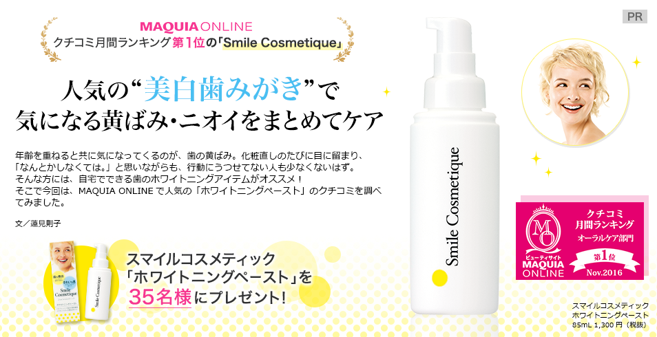 MAQUIA ONLINE
クチコミ月間ランキング第1位の「Smile Cosmetique」
人気の“美白歯みがき”で
気になる黄ばみ・ニオイをまとめてケア
年齢を重ねると共に気になってくるのが、歯の黄ばみ。化粧直しのたびに目に留まり、
「なんとかしなくては。」と思いながらも、行動にうつせてない人も少なくないはず。
そんな方には、自宅でできる歯のホワイトニングアイテムがオススメ!
そこで今回は、MAQUIA ONLINEで人気の「ホワイトニングペースト」のクチコミを調べてみました。
文/蓮見則子
スマイルコスメティック ホワイトニングペースト 85mL 1,300円(税抜
スマイルコスメティック「ホワイトニングペースト」を35名様にプレゼント!