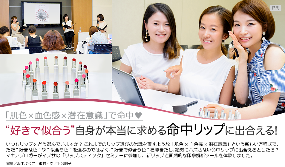 「肌色×血色感×潜在意識」で命中♥
“好きで似合う” 自身が本当に求める
命中リップに出合える!
いつもリップをどう選んでいますか? これまでのリップ選びの常識を覆すような「肌色×血色感×潜在意識」という新しい方程式で、ただ“好きな色”や“似合う色”を選ぶのではなく、“好きで似合う色”を導き出し、絶対にハズさない命中リップに出合えるとしたら?マキアブロガーがイプサの「リップスティック」セミナーに参加し、新リップと画期的な印象解析ツールを体験しました。
撮影/坂本ようこ 取材・文/平沢朋子