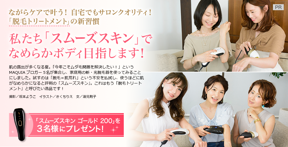 ながらケアで叶う!
自宅でもサロンクオリティ! 「脱毛トリートメント」の新習慣
私たち「スムーズスキン」で
なめらかボディ目指します!
肌の露出が多くなる夏。「今年こそムダ毛問題を解決したい!」というMAQUIAブロガー5名が集合し、家庭用の新・光脱毛器を使ってみることにしました。試すのは「脱毛=肌荒れ」という不安を払拭し、使うほどに肌がなめらかになると評判の「スムーズスキン」。これはもう「脱毛トリートメント」と呼びたい逸品です!
撮影/坂本ようこ 文/蓮見則子
「スムーズスキン ゴールド 200」を3名様にプレゼント!