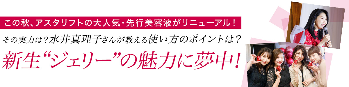 この秋、アスタリフトの大人気・先行美容液がリニューアル!その実力は? 水井真理子さんが教える使い方のポイントは?新生“ジェリー”の魅力に夢中!