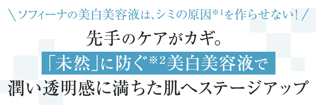 ソフィーナの美白美容液は、シミの原因※1を作らせない! 先手のケアがカギ。「未然」に防ぐ※2美白美容液で潤い透明感に満ちた肌へステージアップ