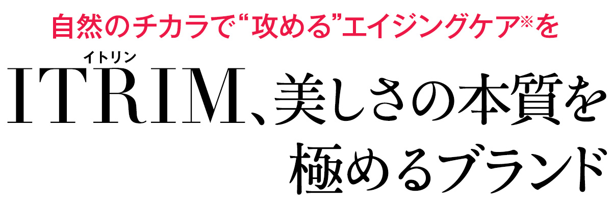 化粧品の枠すら超え、真の美しさを提唱するITRIM。希少なオーガニック植物の恵み、芳香を存分に生かし、肌だけでなく、心まで潤すそれは、まったく新しい価値観。ITRIMであなたが求めている本当の美しさを見つけて。