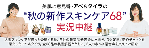 大型スキンケアが続々と登場する秋。各社の新製品発表会に出向き、ひと足早く新作チェックを果たしたアベ&タイラ。全68品の製品解説とともに、2人のホンネ副音声を交えてご紹介!