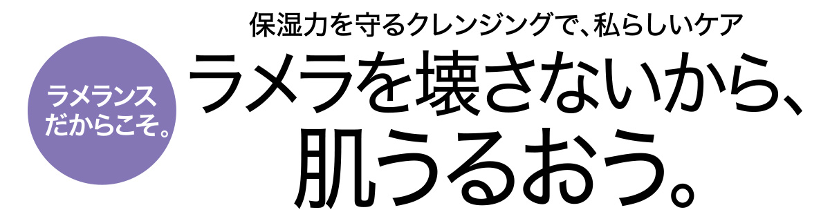 ラメランスだからこそ。保湿力を守るクレンジングで、私らしいケア ラメラを壊さないから、肌うるおう。