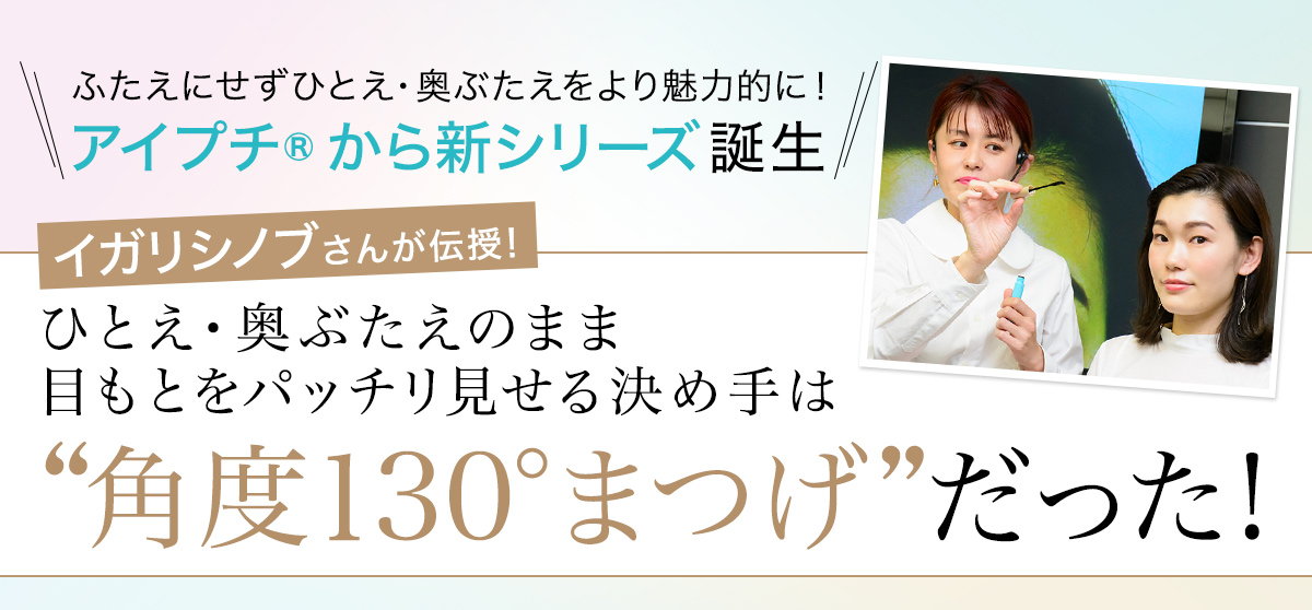 ふたえにせず、ひとえ・奥ぶたえをより魅力的に! アイプチ®から新シリーズ誕生 イガリシノブさんが伝授! ひとえ・奥ぶたえのまま目もとをパッチリ見せる決め手は、“角度130°まつげ”だった!