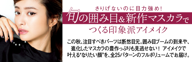 この秋、注目すべきパーツは断然目元。囲み目ブームの到来や、進化したマスカラの豊作っぷりも見逃せない! アイメイクで叶える“なりたい顔”を、全25パターンのフルボリュームでお届け。