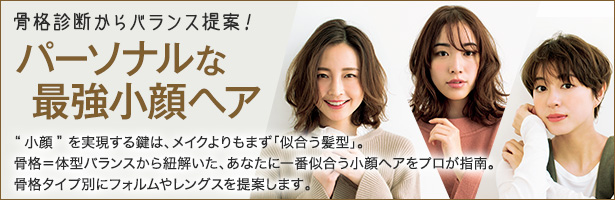 “小顔”を実現する鍵は、メイクよりもまず「似合う髪型」。骨格=体型バランスから紐解いた、あなたに一番似合う小顔ヘアをプロが指南。骨格タイプ別にフォルムやレングスを提案します。