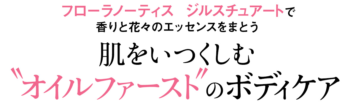 まっさらなボディに最初にまとうのは、植物エッセンスを贅沢にブレンドした、摘みたての花束を思わせる香りのオイル。いつまでも触れたくなるしなやかな肌は、オイルファーストなボディケアだからこその、贅沢さ。