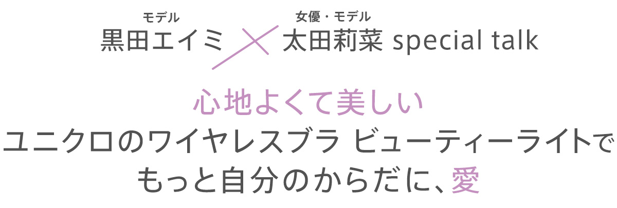 心地いいフィット感がアップデートした「ワイヤレスブラ ビューティーライト」のCM撮影現場で、黒田エイミさん&太田莉菜さんのスペシャルトークが実現! 女性にとって切り離せないテーマでもある「胸」をキーワードに、自分の胸やブラのこと、そして女性たちへのメッセージまで、本音で語ってくれました。