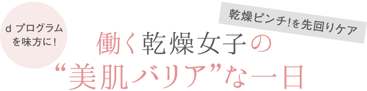朝晩や室内外の気温差が気になる季節。働く女子の美肌バリア機能は低下し、外からの刺激によってゆらぎやすい不安定な状態に。大切なのは、肌あれをくり返さないように守りながら肌を育むこと。この冬は、美肌バリア機能を整えるd プログラムを味方につけて、乾燥や肌あれ知らずの健やか美肌で軽やかに駆け抜けて!