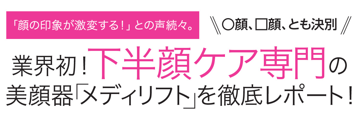 「顔の印象が激変する!」との声続々。○顔、□顔、とも決別。業界初!下半顔ケア専門の美顔器「メディリフト」を徹底レポート!