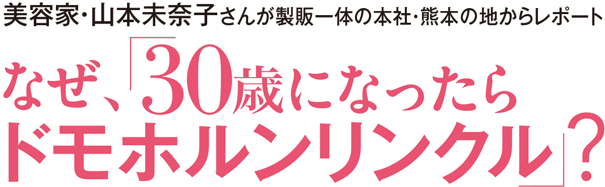 美容家・山本未奈子さんが製販一体の本社・熊本の地からレポート
なぜ「30歳になったら、ドモホルンリンクル」?