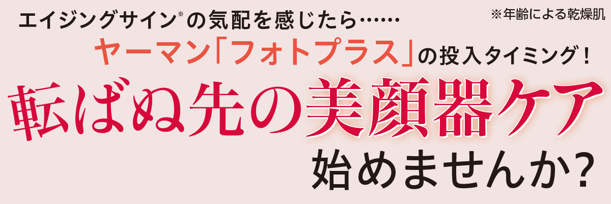 エイジングサインの気配を感じたら・・・・・・ヤーマン 「フォト プラス」の投入タイミング! 転ばぬ先の美顔器ケア始めませんか?