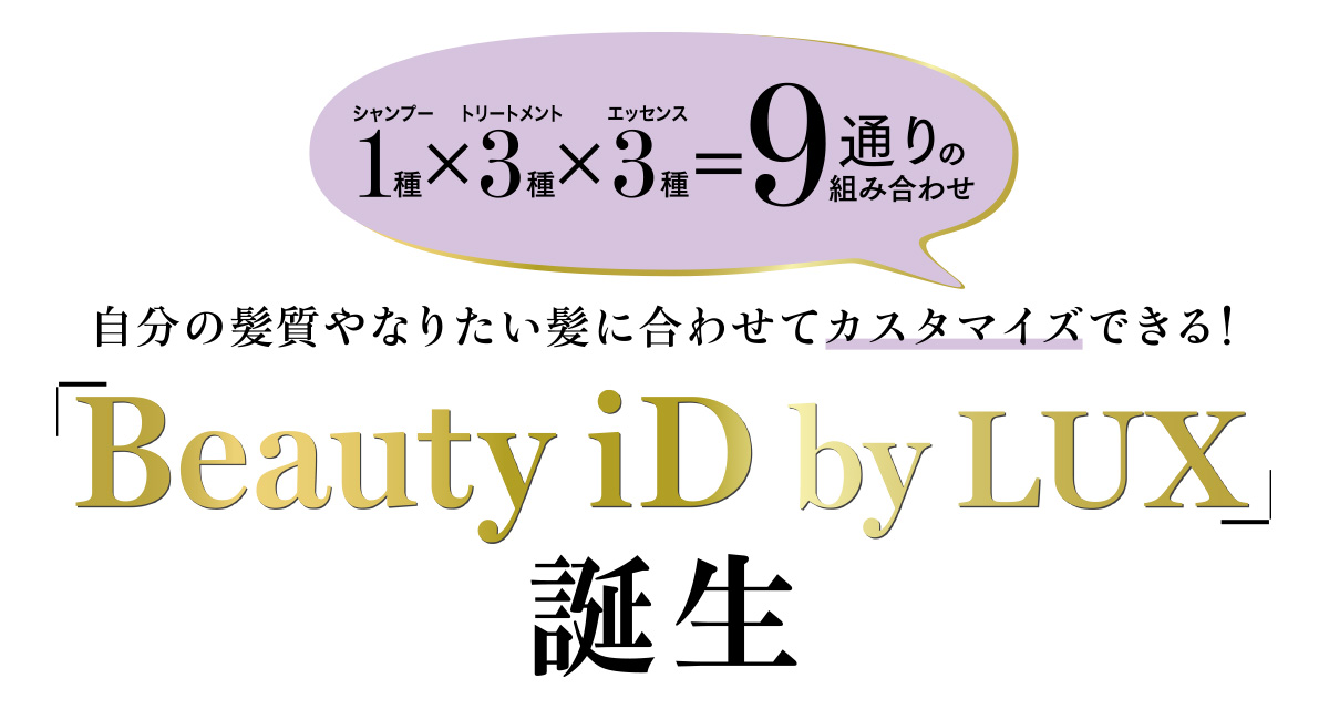 大人の女性の多くが求める自分らしさ。それはヘアケアにおいても
例外ではありません。LUXからデビューした“Beauty iD”は、よりパーソナルにフィットする自分スタイルのヘアケアをカスタマイズできるシステム。9通りの組み合わせの中から選ぶことができます。あなたのBeauty iDは何番?