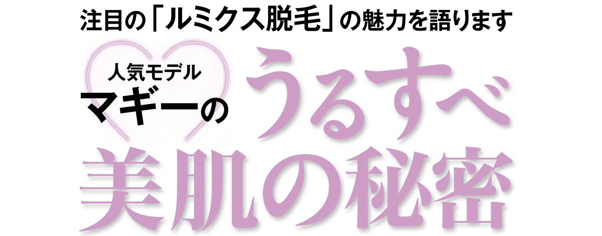 「どんな時でも、そしていつまでもきれいでいるためには、捨てることが大切。それは毛もしかり!」と話すマギー。みんなの憧れ、マギーがただ今ハマリ中のうるすべ美肌の要となる「脱毛ケア」に迫る!