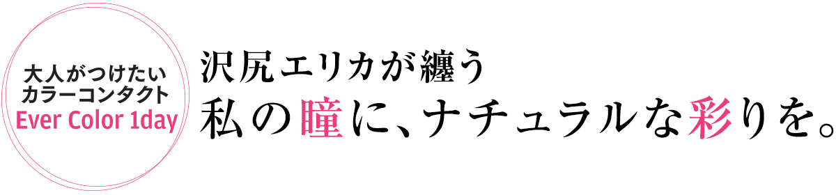 高発色なのにナチュラルで、なりたい自分に彩れる。そんな大人のためのコンタクトを、沢尻エリカさんが2つのメイクと合わせて付けこなし。