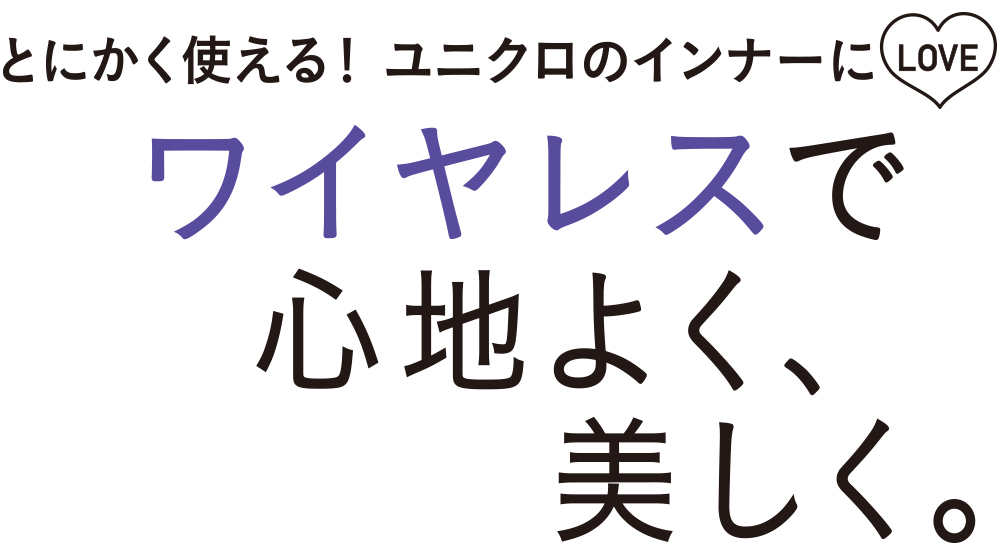 圧倒的な人気を誇るユニクロのインナー。快適なつけ心地のワイヤレスブラとブラトップはデザインの種類も増え、ますます注目を集めています。ワイヤレスならではの解放感と見た目の美しさを両立したインナーは無理をせず、毎日を心地よく過ごしたいと願う現代女性の賢いチョイスです。